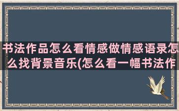 书法作品怎么看情感做情感语录怎么找背景音乐(怎么看一幅书法作品的好坏)