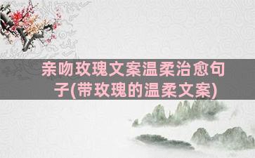 亲吻玫瑰文案温柔治愈句子(带玫瑰的温柔文案)