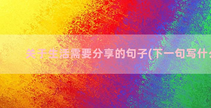 关于生活需要分享的句子(下一句写什么好呢)