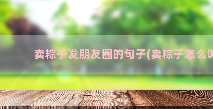 卖粽子发朋友圈的句子(卖粽子怎么叫卖)