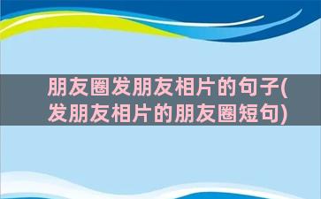 朋友圈发朋友相片的句子(发朋友相片的朋友圈短句)