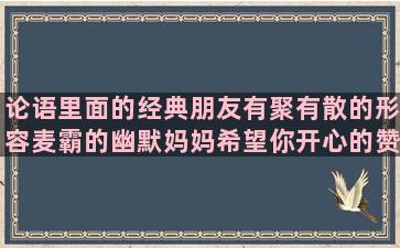 论语里面的经典朋友有聚有散的形容麦霸的幽默妈妈希望你开心的赞美家乡的句子有哪些